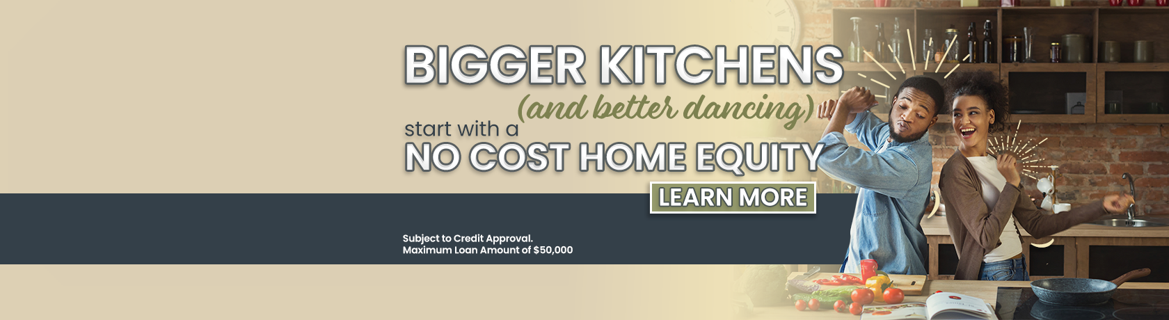 Bigger Kitchens (and better dancing) start with a no cost home equity. Learn more. Subject to credit approval. Maximum loan amount of $50,000. Closing cost must be paid by member if loan is paid in full within one year of loan date.